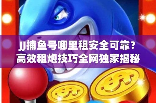 JJ捕鱼号哪里租安全可靠？高效租炮技巧全网独家揭秘